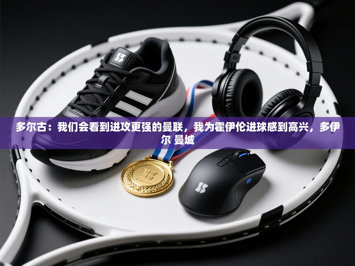 多尔古:我们会看到进攻更强的曼联,我为霍伊伦进球感到高兴,多伊尔 曼城 第1张