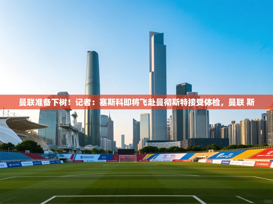 曼联准备下树！记者：塞斯科即将飞赴曼彻斯特接受体检，曼联 斯