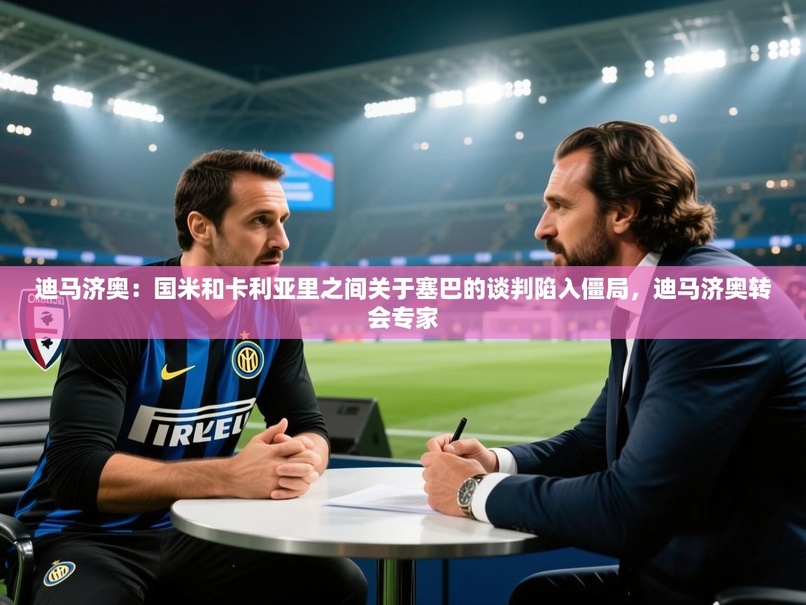 迪马济奥：国米和卡利亚里之间关于塞巴的谈判陷入僵局，迪马济奥转会专家